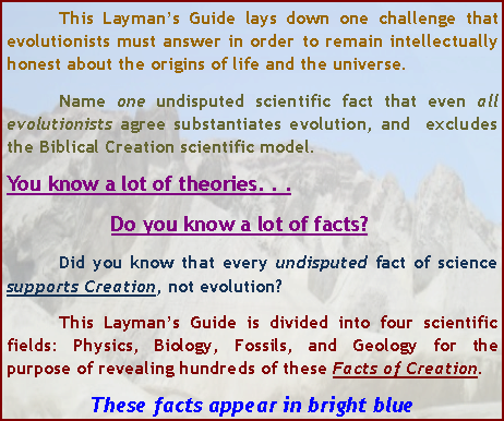 Text Box: 	This Layman’s Guide lays down one challenge that evolutionists must answer in order to remain intellectually honest about the origins of life and the universe.	Name one undisputed scientific fact that even all evolutionists agree substantiates evolution, and  excludes  the Biblical Creation scientific model.You know a lot of theories. . .		Do you know a lot of facts?	Did you know that every undisputed fact of science supports Creation, not evolution?	This Layman’s Guide is divided into four scientific fields: Physics, Biology, Fossils, and Geology for the purpose of revealing hundreds of these Facts of Creation.  These facts appear in bright blue