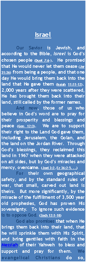 Text Box: Israel	Our Savior is Jewish, and according to the Bible, Israel is God�s chosen people (Duet 7:6-).  He promised that He would never let them cease (Jer 31:36) from being a people, and that one day He would bring them back into the land that He gave them (Isaiah 11:11-12).  2,000 years after they were scattered, He has brought them back into their land, still called by the former names.  	And now, those of us who believe in God�s word are to pray for their prosperity and blessings and peace (Gen 12:3).  We are to support their right to the Land God gave them,  including Jerusalem, the Golan, and the land on the Jordan River.  Through God�s blessings, they reclaimed this land in 1967 when they were attacked on all sides, but by God�s miracles and mercy, overcame. (Joel 3:2, Ez 36:2-5. . .)  	For their own geographical safety, and by the standard rules of war, that small, carved out land is theirs.  But more significantly, by the miracle of the fulfillment of 3,500 year old prophesies, God has proven His sovereignty.  To ignore such evidence is to oppose God. (Zech 12:1-10)	God also promises that when He brings them back into their land, that he will sprinkle them with His Spirit, and bring gentiles with faith in the Messiah of their Yahweh  to bless and support and pray for them. We evangelical Christians do so, 